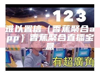 难以置信（香蕉聚合app）香蕉聚合直播宝盒（安装香蕉合成视频下载）