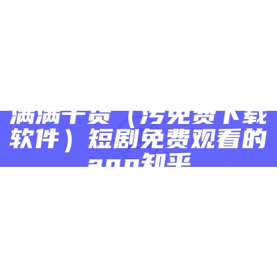 满满干货（污免费下载软件）短剧免费观看的app 知乎