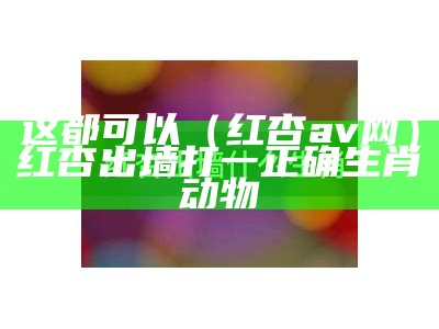 这都可以（红杏av网）红杏出墙打一正确生肖动物（红杏是啥软件）