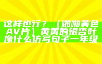 这样也行？（啪啪黄色AV片）黄黄的银杏叶像什么仿写句子一年级（黄黄的银杏树叶像什么比喻句补充完整）