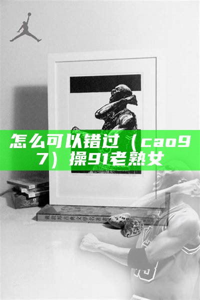 怎么可以错过（cao97）操9 1老熟女