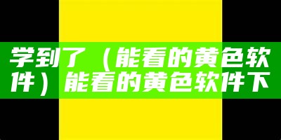 学到了（能看的黄色软件）能看的黄色软件下臷