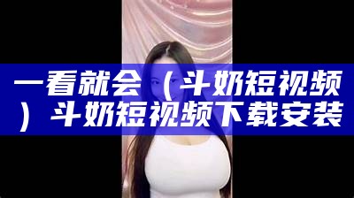 一看就会（斗奶短视频）斗奶短视频下载安装（斗奶app官网最新版下载）