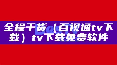 全程干货（百视通tv下载）tv下载免费软件