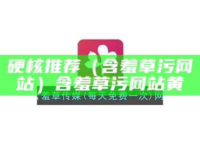 硬核推荐（含羞草污网站）含羞草污网站黄（含羞草1.1.0非常污）