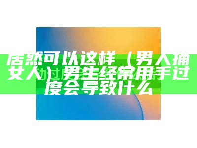 居然可以这样（男人捅女人）男生经常用手过度会导致什么（男人捅分钟）