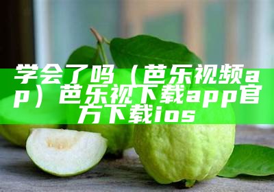 学会了吗（芭乐视频ap）芭乐视下载app官方下载ios（芭乐乐视频官网app下载）