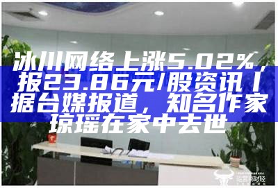 冰川网络上涨5.02%，报23.86元/股资讯丨据台媒报道，知名作家琼瑶在家中去世