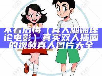 不看后悔（真人啪啪理论电影）真实双人插画的视频真人图片大全