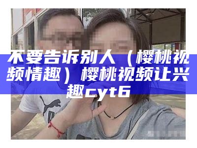 不要告诉别人（樱桃视频情趣）樱桃视频让兴趣cyt6