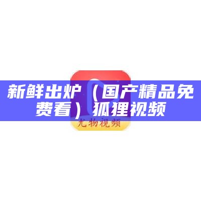 新鲜出炉（国产精品免费看）狐狸视频