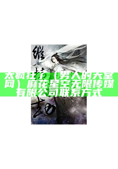 太疯狂了（男人的天堂网）麻花星空无限传媒有限公司联系方式（男人的天堂 搜索剧集 视频名）