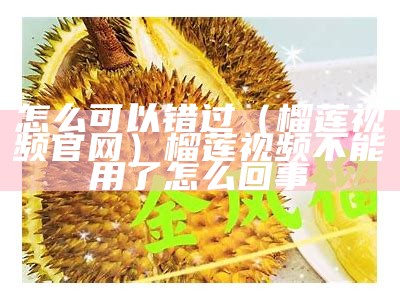 怎么可以错过（榴莲视频 官网）榴莲视频不能用了怎么回事