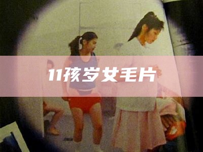 11孩岁女毛片（11岁女孩有毛）