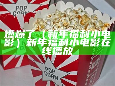 燃爆了（新年福利小电影）新年福利小电影在线播放