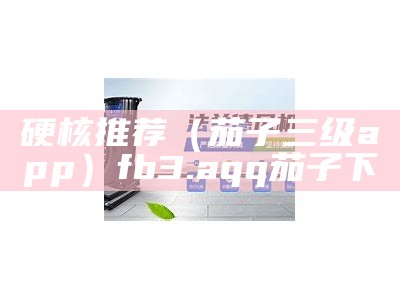 硬核推荐（茄子三级app）fb3.aqq茄子下（茄子6app）