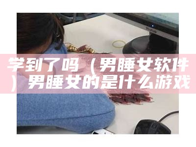 学到了吗（男睡女软件）男睡女的是什么游戏