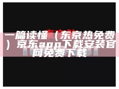 一篇读懂（东京热免费）京东app下载安装官网免费下载