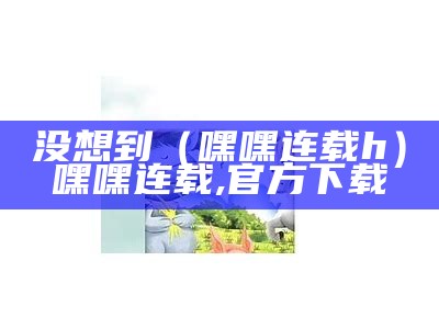 没想到（嘿嘿连载h）嘿嘿连载,官方下载（“嘿嘿连载官网”）