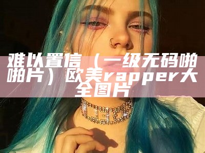 难以置信（一级无码啪啪片）欧美rapper大全图片