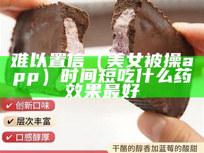 难以置信（美女被操app）时间短吃什么药效果最好