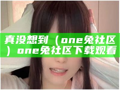 真没想到（one兔社区）one兔社区下载观看（one兔社区下载地址）