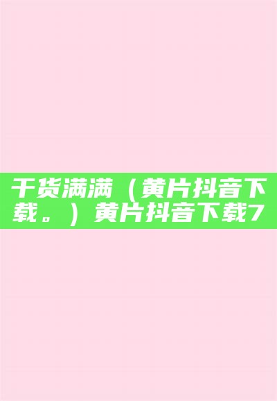 干货满满（黄片抖音下载。）黄片抖音下载7