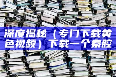 深度揭秘（专门下载黄色视频）下载一个秦腔