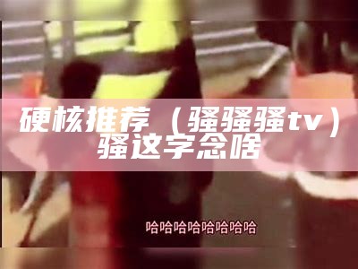 硬核推荐（骚骚骚tv）骚这字念啥