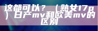 这都可以？（熟女17p）日产mv和欧美mv的区别