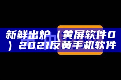 新鲜出炉（黄屏软件0）2021反黄手机软件（手机反黄软件排位榜）