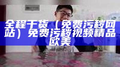 全程干货（免费污秽网站）免费污秽视频精品欧美