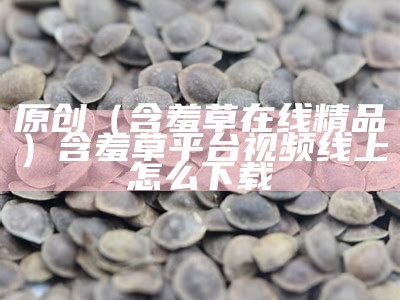 原创（含羞草在线精品）含羞草平台视频线上怎么下载（含羞草的视频秒懂百科）