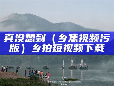 真没想到（乡焦视频污版）乡拍短视频下载（乡拍短视频官网）