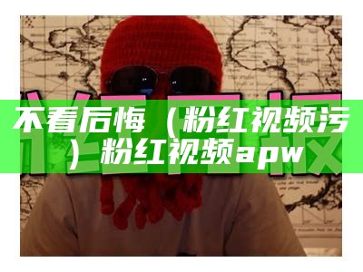 不看后悔（粉红视频污）粉红视频apw