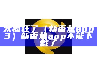 太疯狂了（新香蕉app3）新香蕉app不能下载了（新香蕉app是什么）