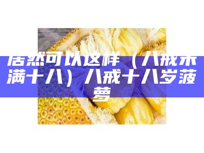 居然可以这样（八戒未满十八）八戒十八岁菠萝（八戒未满十八岁怎样好看不）