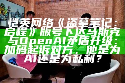 恺英网络《盗墓笔记：启程》版号下达马斯克与OpenAI矛盾升级：加码起诉对方，他是为AI还是为私利？