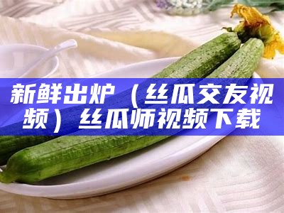 新鲜出炉（丝瓜交友视频）丝瓜师视频下载