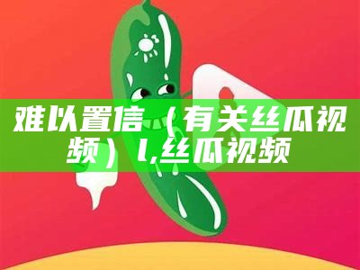 难以置信（有关丝瓜视频）l,丝瓜视频