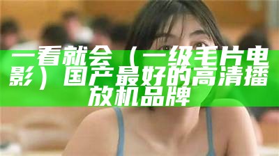 一看就会（一级毛片电影）国产最好的高清播放机品牌