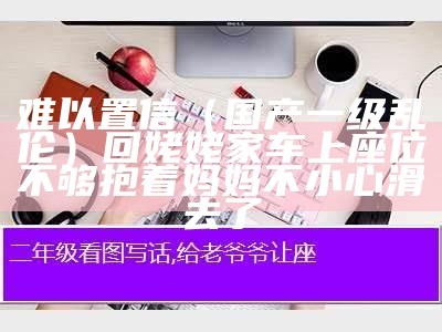 难以置信（国产一级乱伦）回姥姥家车上座位不够抱着妈妈不小心滑去了