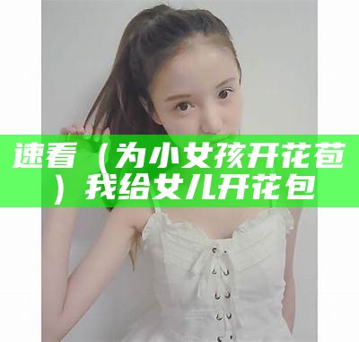 速看（为小女孩开花苞）我给女儿开花包（小女孩让我开她的花包）