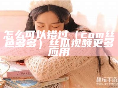 怎么可以错过（com丝色多多）丝瓜视频更多应用