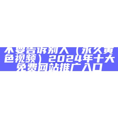 不要告诉别人（永久黄色视频）2024年十大免费网站推广入口