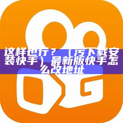 这样也行？（污下载安装快手）最新版快手怎么改地址（更新后的快手怎么改地址）