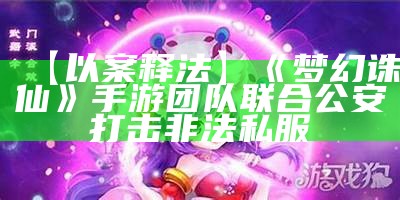 【以案释法】《梦幻诛仙》手游团队联合公安打击非法私服（梦幻诛仙手游吧贴吧）