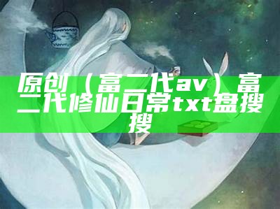 原创（富二代av）富二代修仙日常txt盘搜搜（富二代修仙日常百度百科）