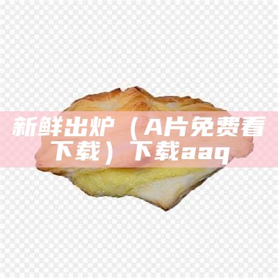 新鲜出炉（A片免费看下载）下载aaq