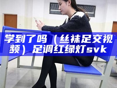 学到了吗（丝袜足交视频）足调红绿灯svk